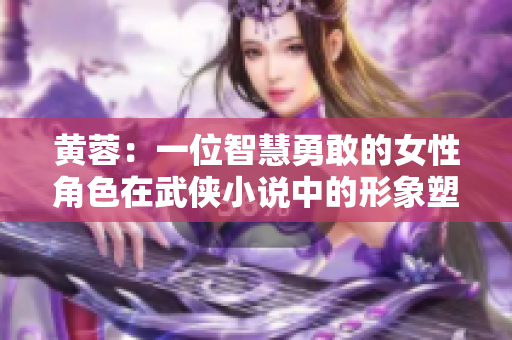 黄蓉：一位智慧勇敢的女性角色在武侠小说中的形象塑造