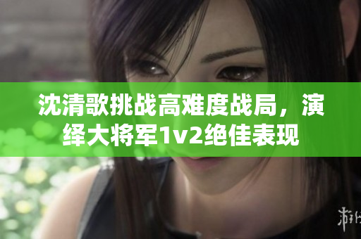 沈清歌挑战高难度战局，演绎大将军1v2绝佳表现