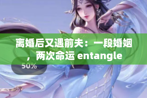 离婚后又遇前夫：一段婚姻，两次命运 entangle