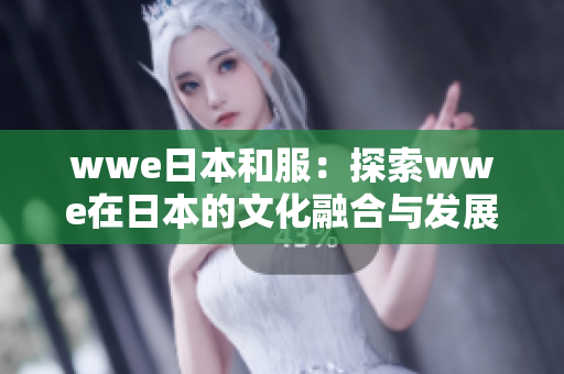 wwe日本和服：探索wwe在日本的文化融合与发展