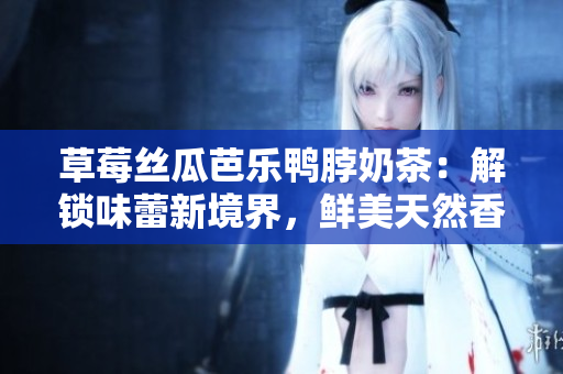 草莓丝瓜芭乐鸭脖奶茶：解锁味蕾新境界，鲜美天然香甜让人心醉