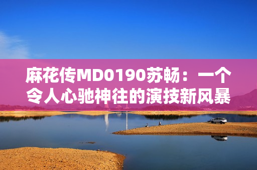 麻花传MD0190苏畅：一个令人心驰神往的演技新风暴
