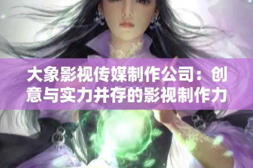 大象影视传媒制作公司：创意与实力并存的影视制作力量