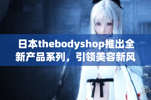 日本thebodyshop推出全新产品系列，引领美容新风潮