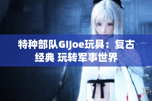 特种部队GIJoe玩具：复古经典 玩转军事世界