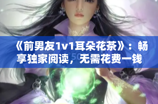 《前男友1v1耳朵花茶》：畅享独家阅读，无需花费一钱！