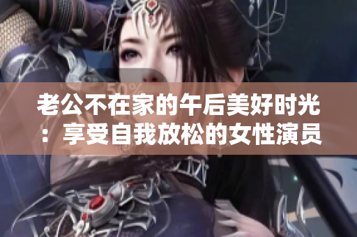 老公不在家的午后美好时光：享受自我放松的女性演员展现迷人魅力