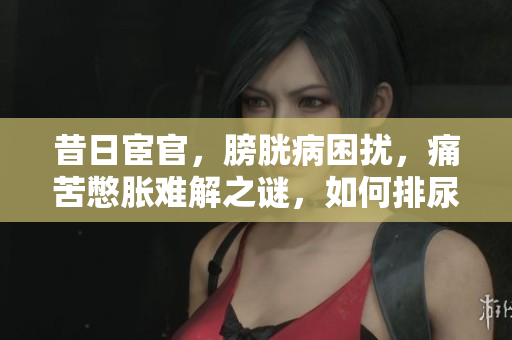 昔日宦官，膀胱病困扰，痛苦憋胀难解之谜，如何排尿焦虑待解