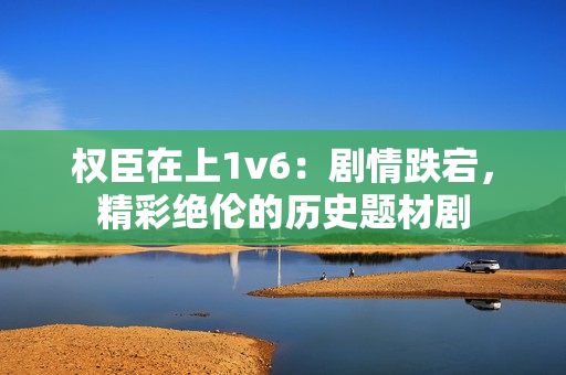 权臣在上1v6：剧情跌宕，精彩绝伦的历史题材剧