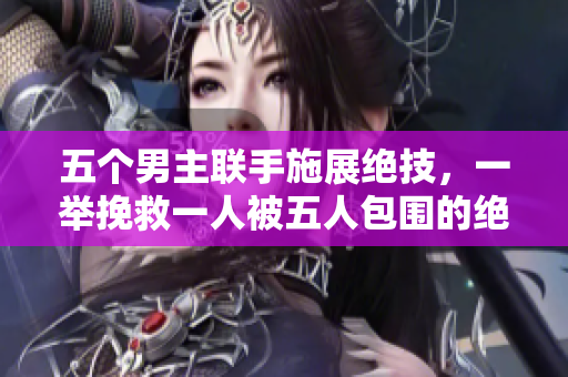 五个男主联手施展绝技，一举挽救一人被五人包围的绝境