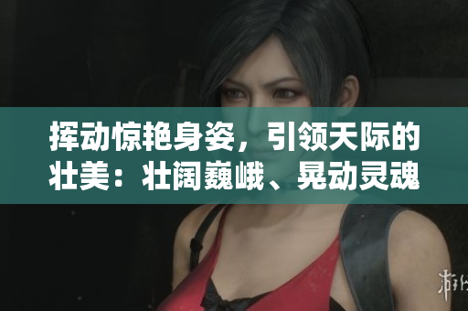 挥动惊艳身姿，引领天际的壮美：壮阔巍峨、晃动灵魂的仙人掌景山