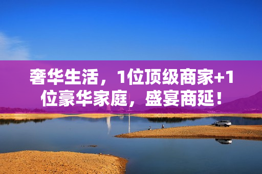 奢华生活,1位顶级商家+1位豪华家庭,盛宴商延!