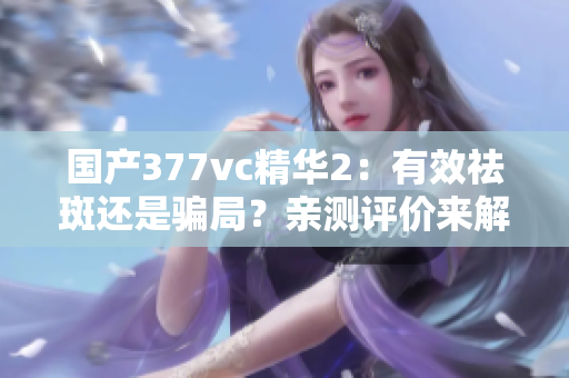 国产377vc精华2：有效祛斑还是骗局？亲测评价来解答