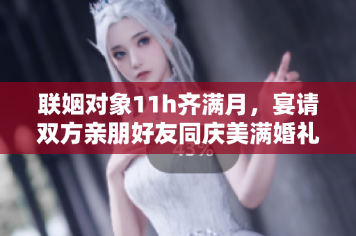 联姻对象11h齐满月，宴请双方亲朋好友同庆美满婚礼