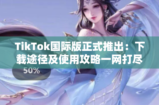 TikTok国际版正式推出:下载途径及使用攻略一网打尽