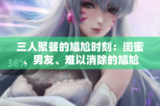 三人聚餐的尴尬时刻:闺蜜、男友、难以消除的尴尬