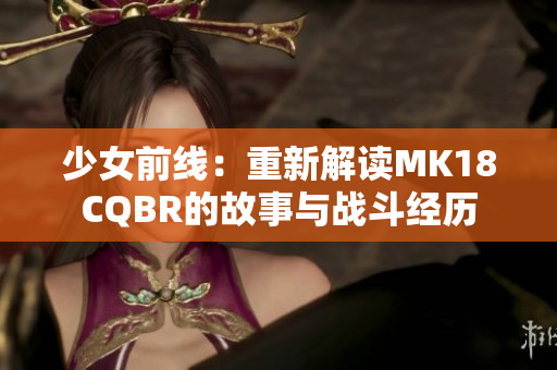 少女前线：重新解读MK18CQBR的故事与战斗经历