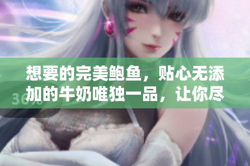 想要的完美鲍鱼，贴心无添加的牛奶唯独一品，让你尽享原味鲜美