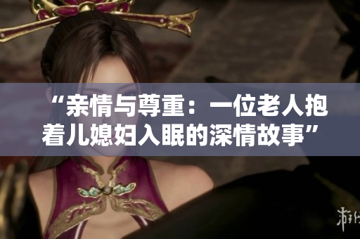 “亲情与尊重：一位老人抱着儿媳妇入眠的深情故事”