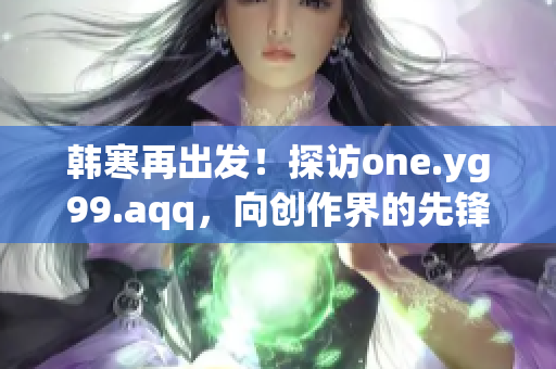 韩寒再出发！探访one.yg99.aqq，向创作界的先锋致敬