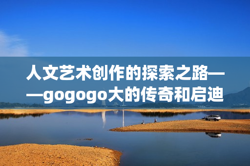 人文艺术创作的探索之路——gogogo大的传奇和启迪