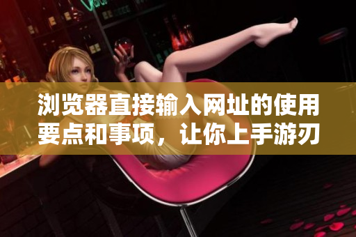 浏览器直接输入网址的使用要点和事项，让你上手游刃有余