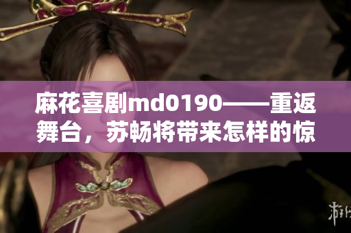 麻花喜剧md0190——重返舞台，苏畅将带来怎样的惊喜表演？