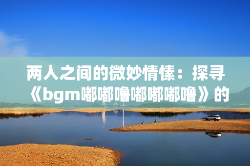 两人之间的微妙情愫：探寻《bgm嘟嘟噜嘟嘟嘟噜》的意味