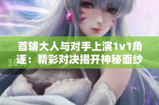 首辅大人与对手上演1v1角逐：精彩对决揭开神秘面纱