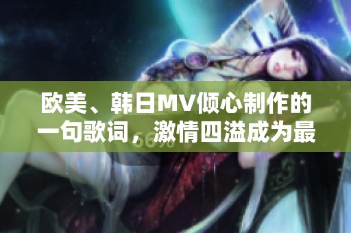 欧美、韩日MV倾心制作的一句歌词，激情四溢成为最热话题