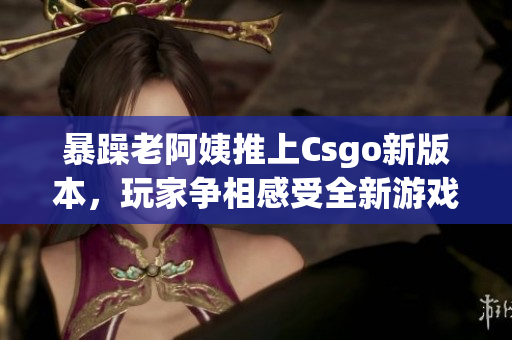 暴躁老阿姨推上Csgo新版本，玩家争相感受全新游戏体验