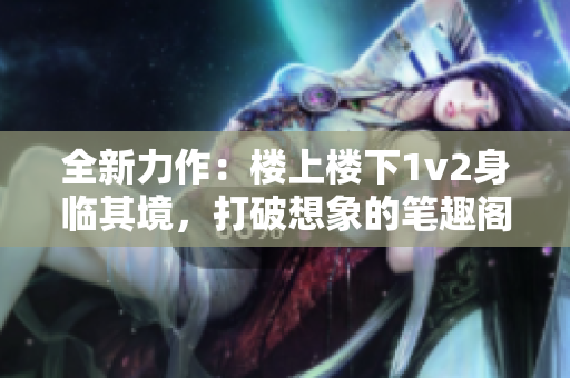 全新力作：楼上楼下1v2身临其境，打破想象的笔趣阁之旅