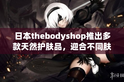 日本thebodyshop推出多款天然护肤品，迎合不同肤质需求