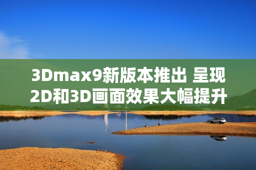 3Dmax9新版本推出 呈现2D和3D画面效果大幅提升