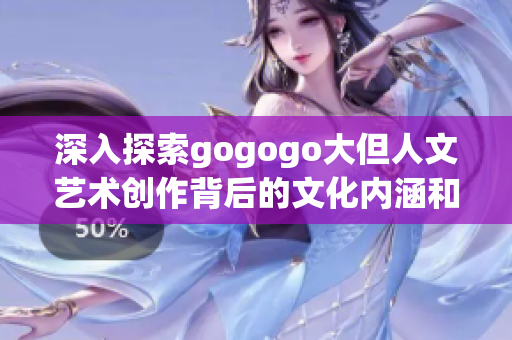 深入探索gogogo大但人文艺术创作背后的文化内涵和风采