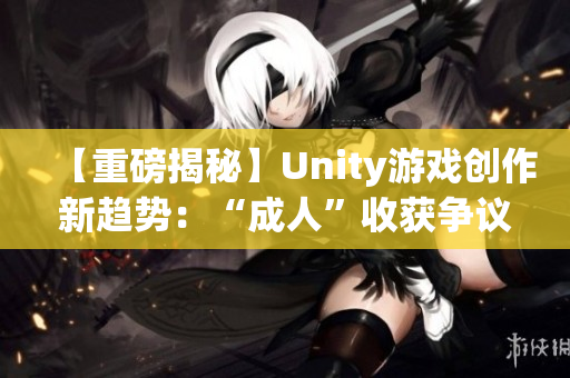 【重磅揭秘】Unity游戏创作新趋势：“成人”收获争议及成功