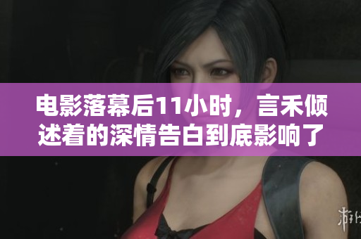 电影落幕后11小时，言禾倾述着的深情告白到底影响了多少人？