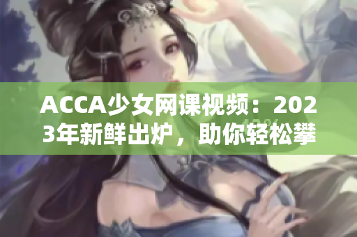 ACCA少女网课视频：2023年新鲜出炉，助你轻松攀登职业高峰