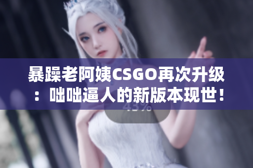 暴躁老阿姨CSGO再次升级：咄咄逼人的新版本现世！