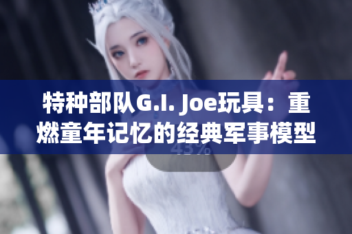 特种部队G.I. Joe玩具：重燃童年记忆的经典军事模型收藏品