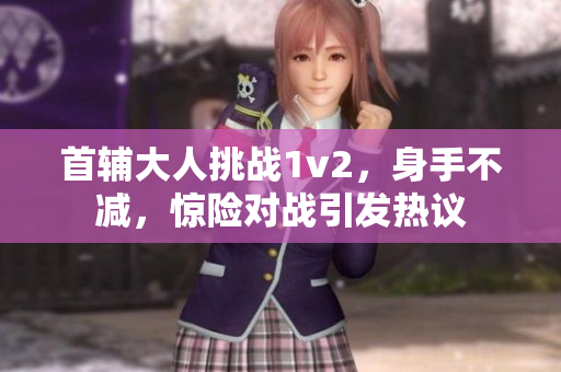 首辅大人挑战1v2，身手不减，惊险对战引发热议