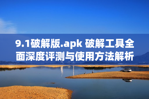 9.1破解版.apk 破解工具全面深度评测与使用方法解析