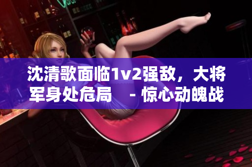 沈清歌面临1v2强敌，大将军身处危局　- 惊心动魄战斗纪实