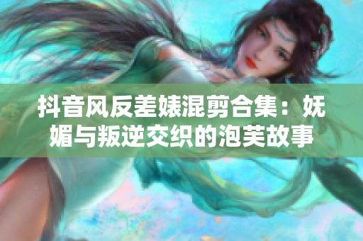 抖音风反差婊混剪合集：妩媚与叛逆交织的泡芙故事