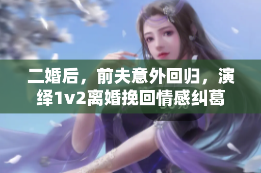 二婚后，前夫意外回归，演绎1v2离婚挽回情感纠葛