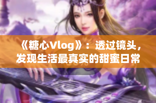 《糖心Vlog》：透过镜头，发现生活最真实的甜蜜日常