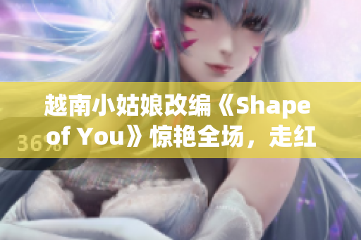 越南小姑娘改编《Shape of You》惊艳全场，走红网络