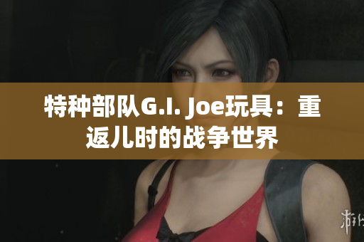 特种部队G.I. Joe玩具：重返儿时的战争世界