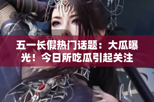 五一长假热门话题：大瓜曝光！今日所吃瓜引起关注