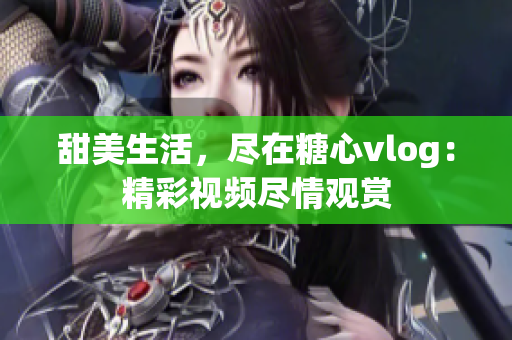 甜美生活，尽在糖心vlog：精彩视频尽情观赏